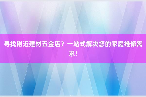 寻找附近建材五金店？一站式解决您的家庭维修需求！