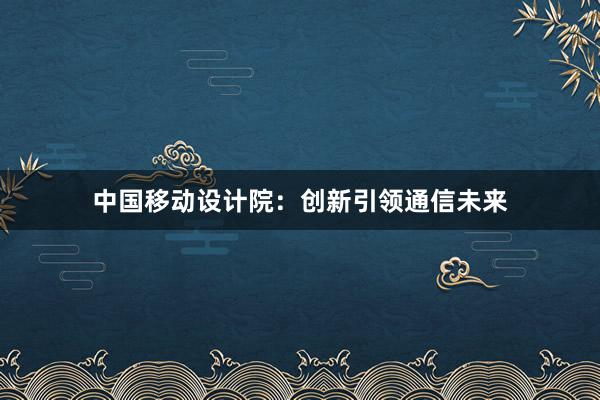 中国移动设计院：创新引领通信未来